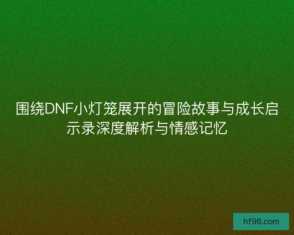 围绕DNF小灯笼展开的冒险故事与成长启示录深度解析与情感记忆