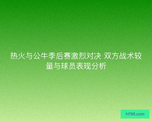 热火与公牛季后赛激烈对决 双方战术较量与球员表现分析