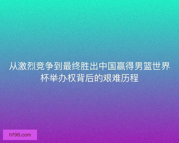 从激烈竞争到最终胜出中国赢得男篮世界杯举办权背后的艰难历程