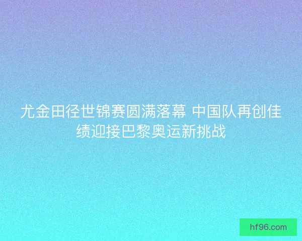 尤金田径世锦赛圆满落幕 中国队再创佳绩迎接巴黎奥运新挑战