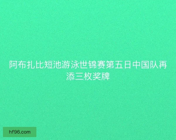 阿布扎比短池游泳世锦赛第五日中国队再添三枚奖牌