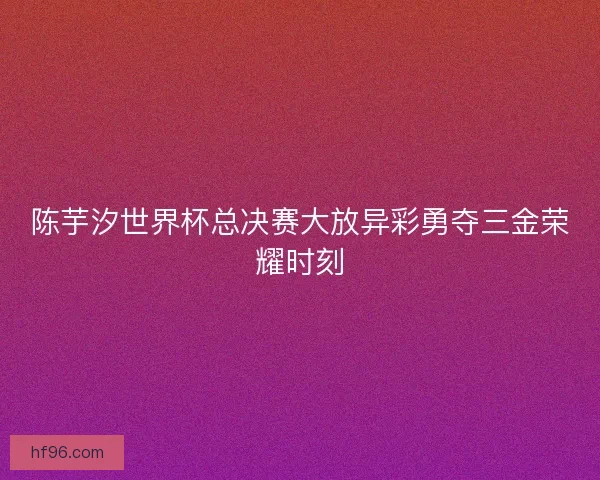 陈芋汐世界杯总决赛大放异彩勇夺三金荣耀时刻