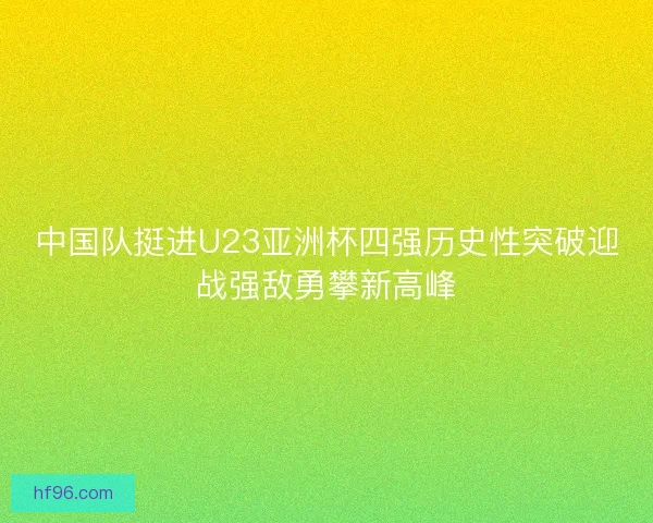中国队挺进U23亚洲杯四强历史性突破迎战强敌勇攀新高峰