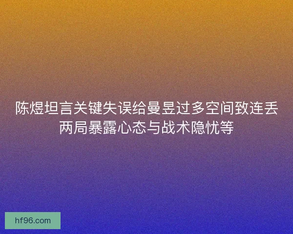 陈煜坦言关键失误给曼昱过多空间致连丢两局暴露心态与战术隐忧等
